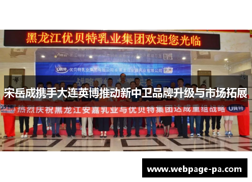 宋岳成携手大连英博推动新中卫品牌升级与市场拓展 宋岳成携手大连英博推动新中卫品牌升级与市场拓展