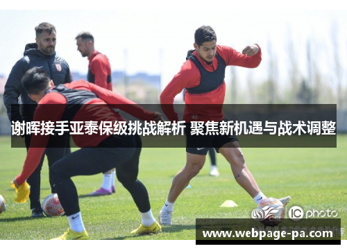 谢晖接手亚泰保级挑战解析 聚焦新机遇与战术调整