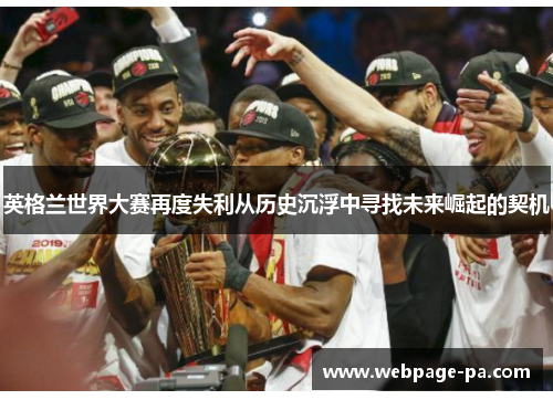 英格兰世界大赛再度失利从历史沉浮中寻找未来崛起的契机